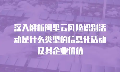 深入解析阿里云风险识别活动是什么类型的信息化活动及其企业价值
