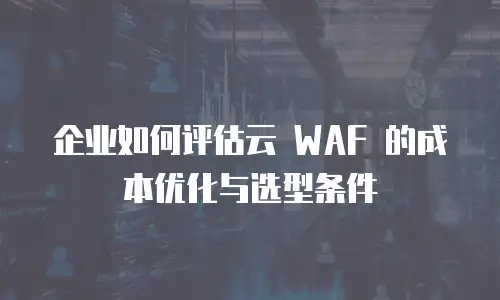 企业如何评估云 WAF 的成本优化与选型条件