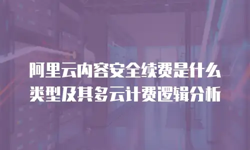 阿里云内容安全续费是什么类型及其多云计费逻辑分析