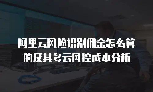 阿里云风险识别佣金怎么算的及其多云风控成本分析
