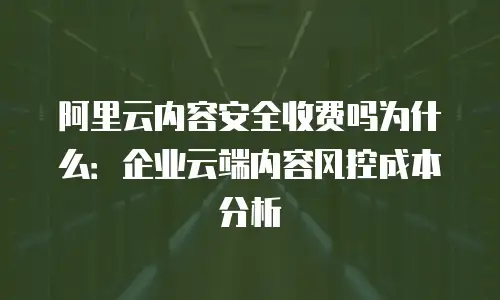 阿里云内容安全收费吗为什么：企业云端内容风控成本分析