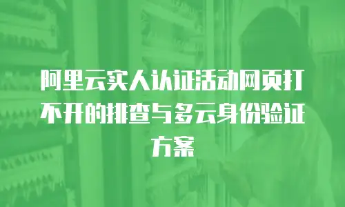 阿里云实人认证活动网页打不开的排查与多云身份验证方案