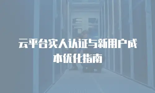 云平台实人认证与新用户成本优化指南