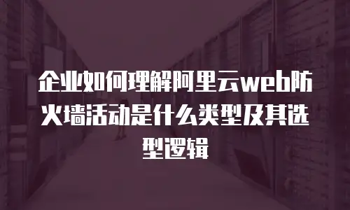 企业如何理解阿里云web防火墙活动是什么类型及其选型逻辑