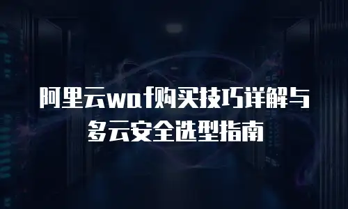 阿里云waf购买技巧详解与多云安全选型指南