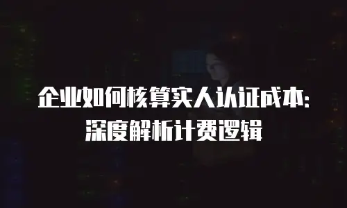 企业如何核算实人认证成本：深度解析计费逻辑