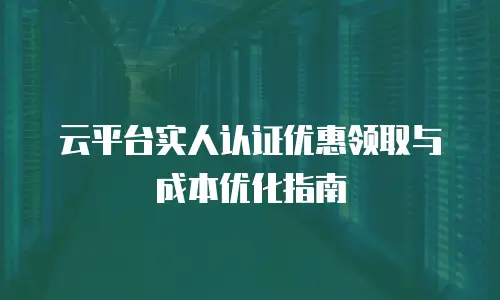 云平台实人认证优惠领取与成本优化指南