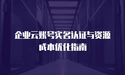 企业云账号实名认证与资源成本优化指南