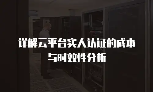 详解云平台实人认证的成本与时效性分析