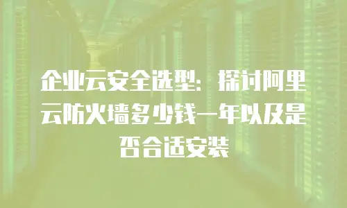 企业云安全选型：探讨阿里云防火墙多少钱一年以及是否合适安装