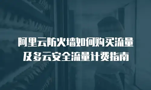 阿里云防火墙如何购买流量及多云安全流量计费指南