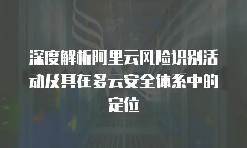 深度解析阿里云风险识别活动及其在多云安全体系中的定位