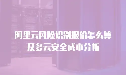 阿里云风险识别报价怎么算及多云安全成本分析