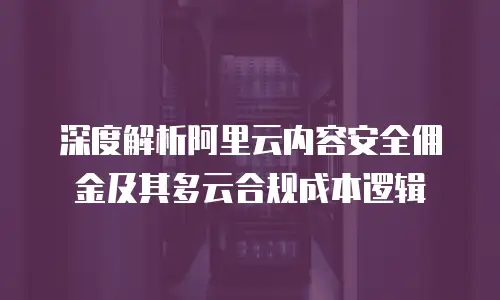 深度解析阿里云内容安全佣金及其多云合规成本逻辑