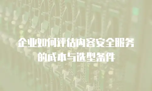 企业如何评估内容安全服务的成本与选型条件
