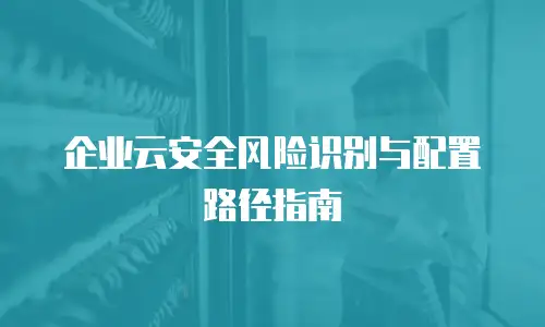 企业云安全风险识别与配置路径指南