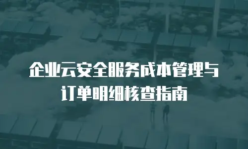企业云安全服务成本管理与订单明细核查指南