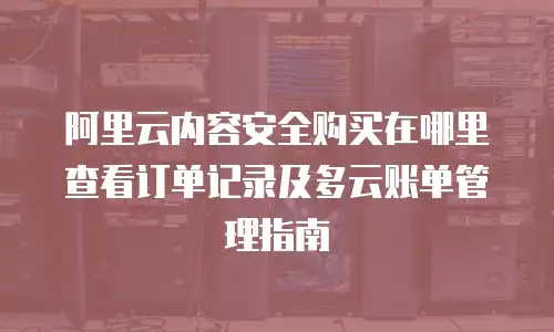 阿里云内容安全购买在哪里查看订单记录及多云账单管理指南