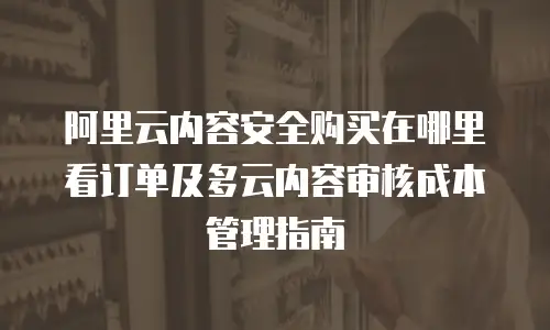 阿里云内容安全购买在哪里看订单及多云内容审核成本管理指南