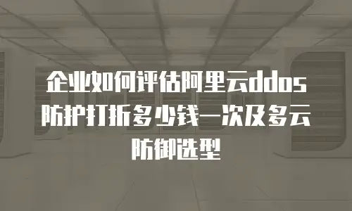 企业如何评估阿里云ddos防护打折多少钱一次及多云防御选型