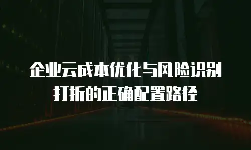 企业云成本优化与风险识别打折的正确配置路径
