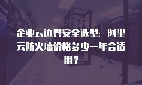 企业云边界安全选型：阿里云防火墙价格多少一年合适用？