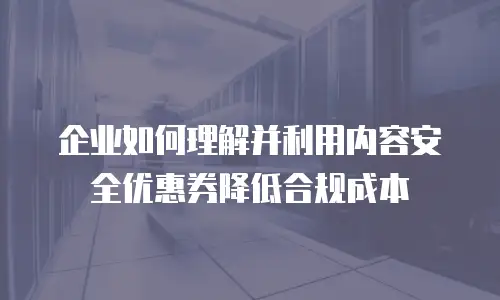 企业如何理解并利用内容安全优惠券降低合规成本