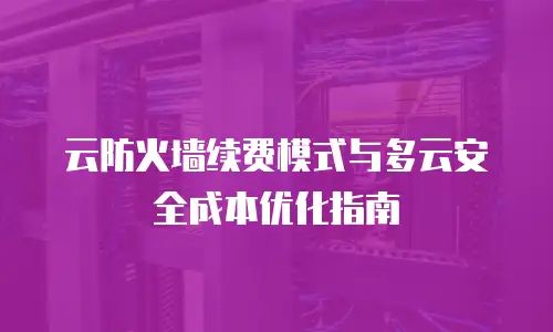 云防火墙续费模式与多云安全成本优化指南