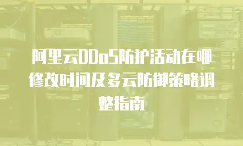 阿里云DDoS防护活动在哪修改时间及多云防御策略调整指南
