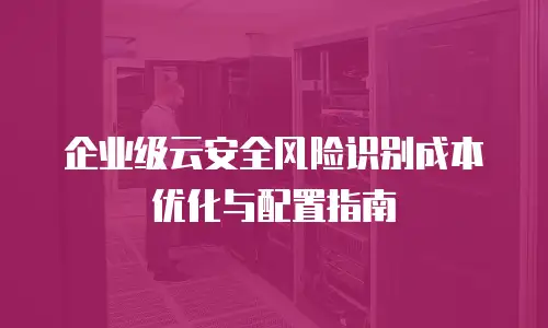 企业级云安全风险识别成本优化与配置指南