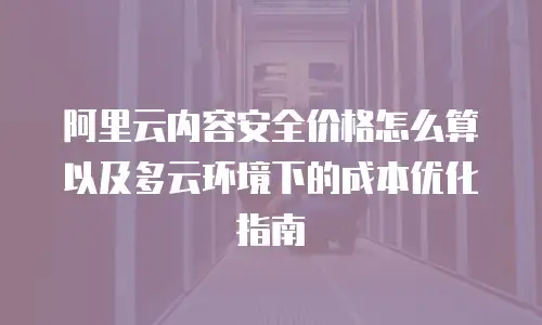 阿里云内容安全价格怎么算以及多云环境下的成本优化指南