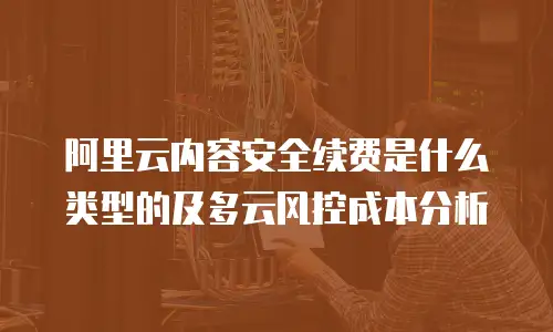 阿里云内容安全续费是什么类型的及多云风控成本分析