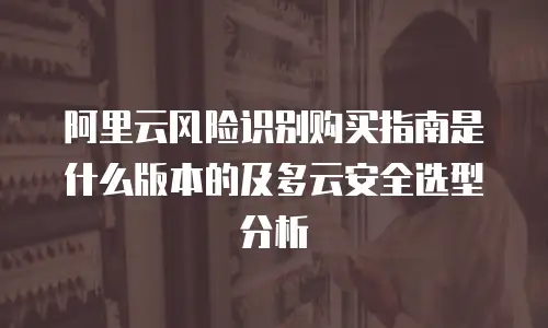 阿里云风险识别购买指南是什么版本的及多云安全选型分析