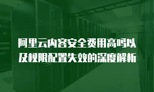阿里云内容安全费用高吗以及权限配置失效的深度解析
