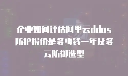 企业如何评估阿里云ddos防护报价是多少钱一年及多云防御选型