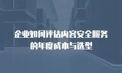 企业如何评估内容安全服务的年度成本与选型