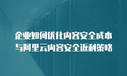 企业如何优化内容安全成本与阿里云内容安全返利策略