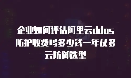 企业如何评估阿里云ddos防护收费吗多少钱一年及多云防御选型