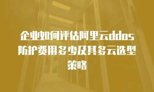 企业如何评估阿里云ddos防护费用多少及其多云选型策略
