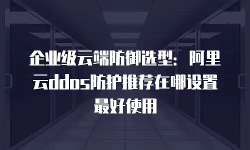 企业级云端防御选型：阿里云ddos防护推荐在哪设置最好使用