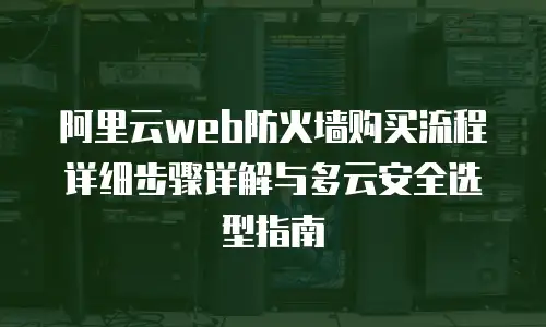 阿里云web防火墙购买流程详细步骤详解与多云安全选型指南