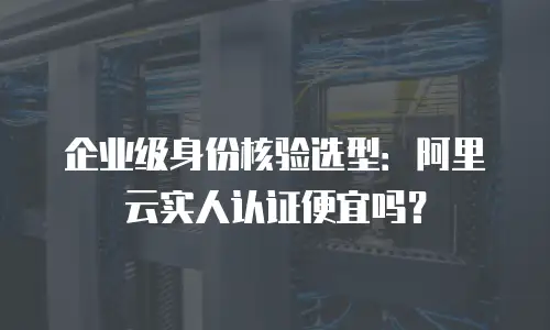 企业级身份核验选型：阿里云实人认证便宜吗？