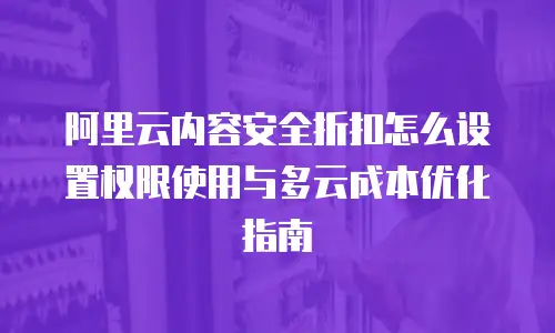 阿里云内容安全折扣怎么设置权限使用与多云成本优化指南