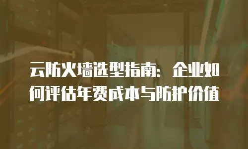 云防火墙选型指南：企业如何评估年费成本与防护价值