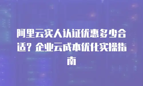 阿里云实人认证优惠多少合适？企业云成本优化实操指南