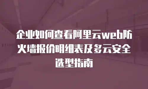 企业如何查看阿里云web防火墙报价明细表及多云安全选型指南