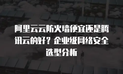 阿里云云防火墙便宜还是腾讯云的好？企业级网络安全选型分析
