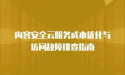 内容安全云服务成本优化与访问故障排查指南