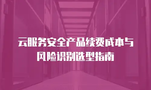 云服务安全产品续费成本与风险识别选型指南