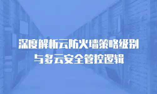 深度解析云防火墙策略级别与多云安全管控逻辑